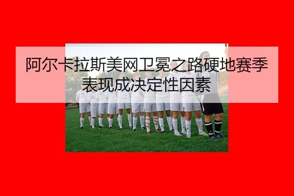 阿尔卡拉斯美网卫冕之路硬地赛季表现成决定性因素