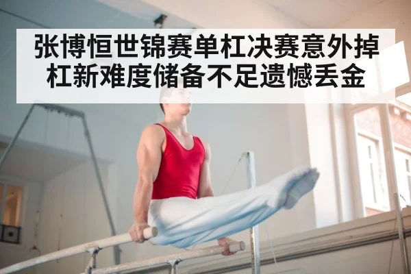 张博恒世锦赛单杠决赛意外掉杠新难度储备不足遗憾丢金
